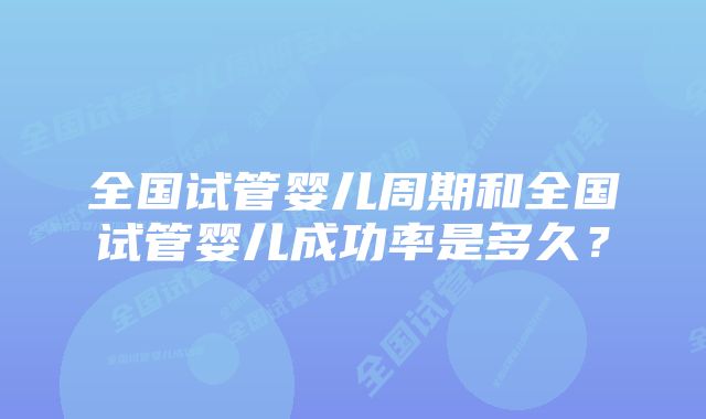 全国试管婴儿周期和全国试管婴儿成功率是多久？