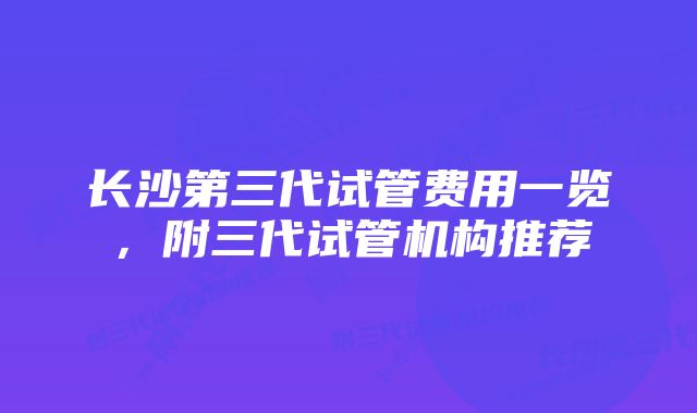 长沙第三代试管费用一览，附三代试管机构推荐