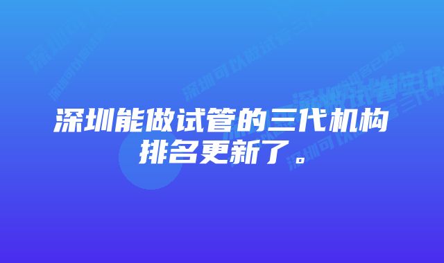 深圳能做试管的三代机构排名更新了。