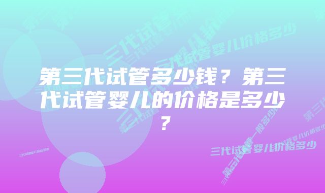 第三代试管多少钱？第三代试管婴儿的价格是多少？