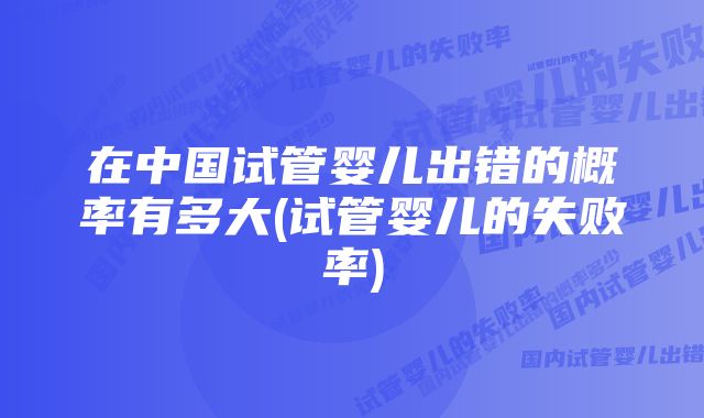 在中国试管婴儿出错的概率有多大(试管婴儿的失败率)