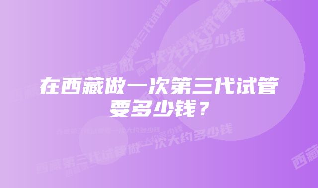 在西藏做一次第三代试管要多少钱？