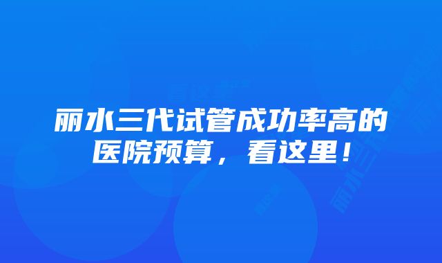 丽水三代试管成功率高的医院预算，看这里！