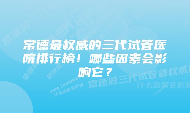 常德最权威的三代试管医院排行榜！哪些因素会影响它？