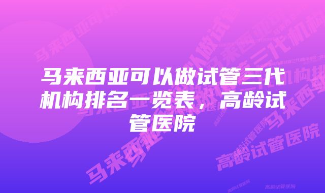 马来西亚可以做试管三代机构排名一览表，高龄试管医院