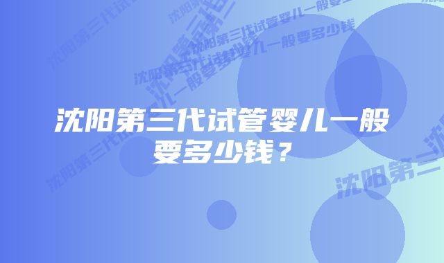 沈阳第三代试管婴儿一般要多少钱？