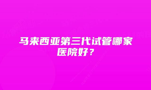 马来西亚第三代试管哪家医院好？