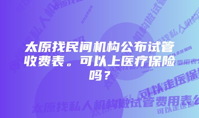 太原找民间机构公布试管收费表。可以上医疗保险吗？