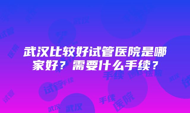 武汉比较好试管医院是哪家好？需要什么手续？