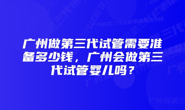 广州做第三代试管需要准备多少钱，广州会做第三代试管婴儿吗？