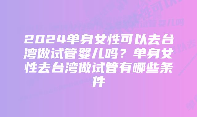 2024单身女性可以去台湾做试管婴儿吗？单身女性去台湾做试管有哪些条件