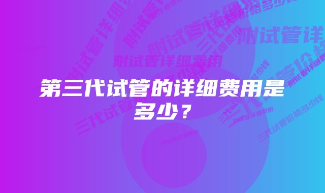 第三代试管的详细费用是多少？