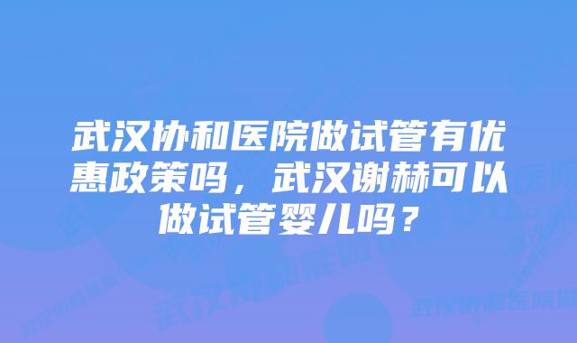 武汉协和医院做试管有优惠政策吗，武汉谢赫可以做试管婴儿吗？