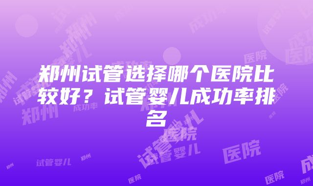 郑州试管选择哪个医院比较好？试管婴儿成功率排名