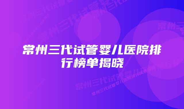 常州三代试管婴儿医院排行榜单揭晓