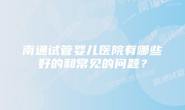 南通试管婴儿医院有哪些好的和常见的问题？