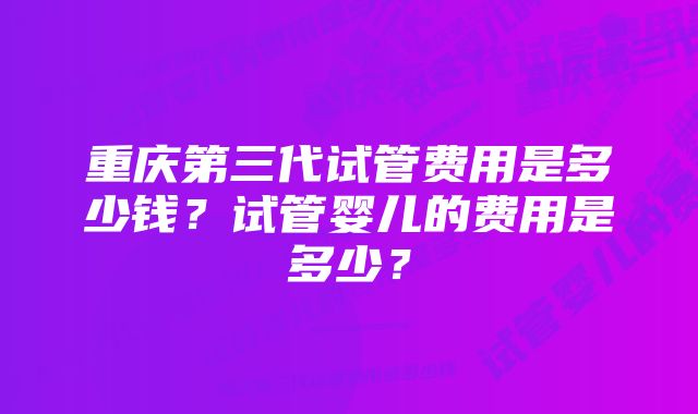 重庆第三代试管费用是多少钱？试管婴儿的费用是多少？