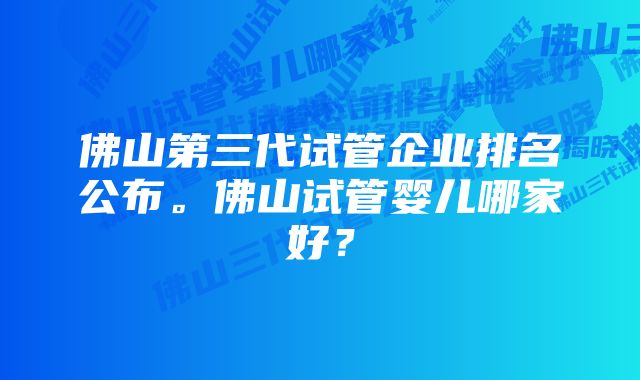 佛山第三代试管企业排名公布。佛山试管婴儿哪家好？