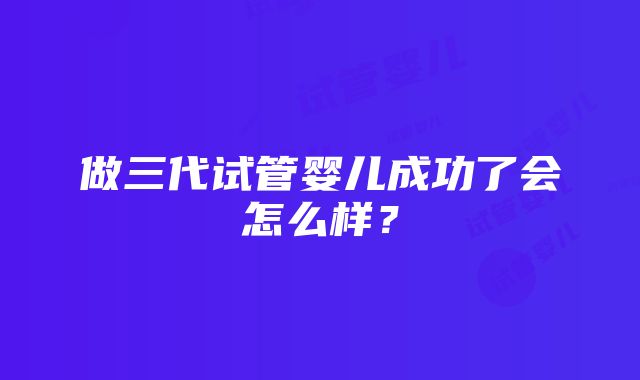 做三代试管婴儿成功了会怎么样？