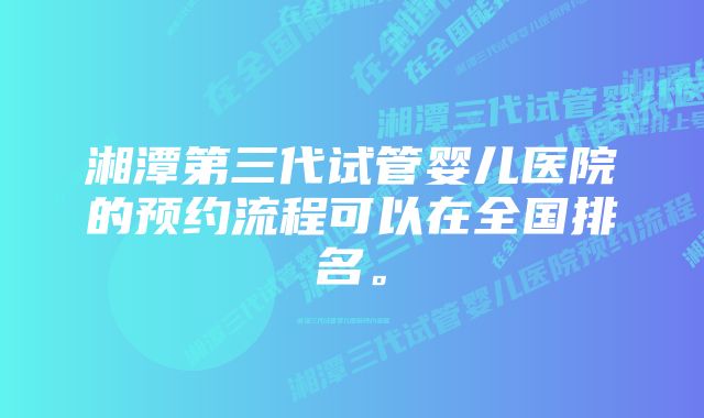 湘潭第三代试管婴儿医院的预约流程可以在全国排名。