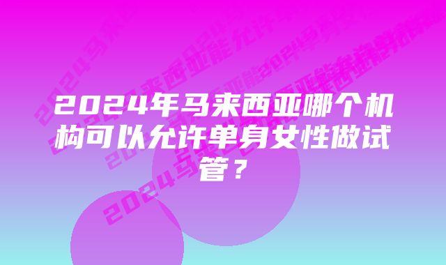 2024年马来西亚哪个机构可以允许单身女性做试管？