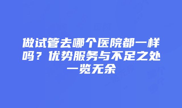 做试管去哪个医院都一样吗？优势服务与不足之处一览无余