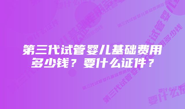 第三代试管婴儿基础费用多少钱？要什么证件？