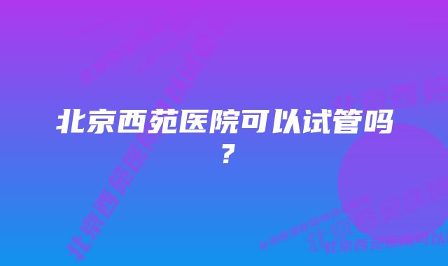 北京西苑医院可以试管吗？