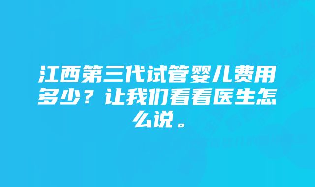 江西第三代试管婴儿费用多少？让我们看看医生怎么说。