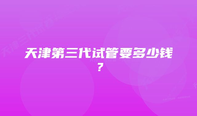 天津第三代试管要多少钱？