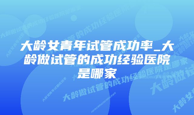 大龄女青年试管成功率_大龄做试管的成功经验医院是哪家