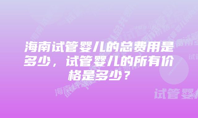 海南试管婴儿的总费用是多少，试管婴儿的所有价格是多少？