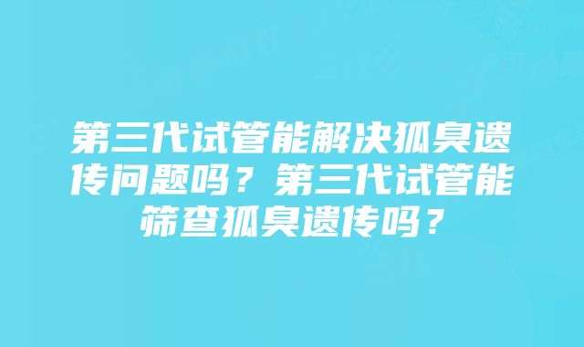 第三代试管能解决狐臭遗传问题吗？第三代试管能筛查狐臭遗传吗？