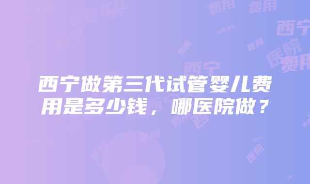 西宁做第三代试管婴儿费用是多少钱，哪医院做？