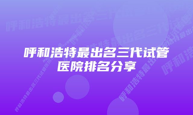 呼和浩特最出名三代试管医院排名分享