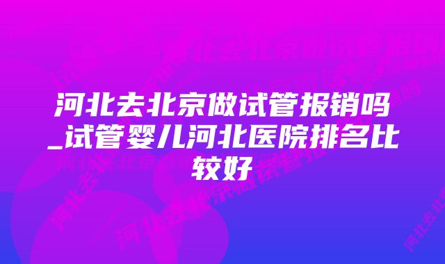 河北去北京做试管报销吗_试管婴儿河北医院排名比较好