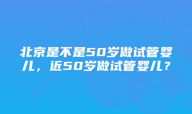 北京是不是50岁做试管婴儿，近50岁做试管婴儿？