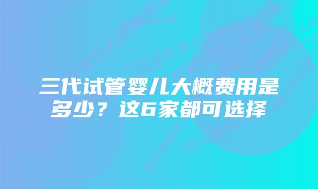 三代试管婴儿大概费用是多少？这6家都可选择