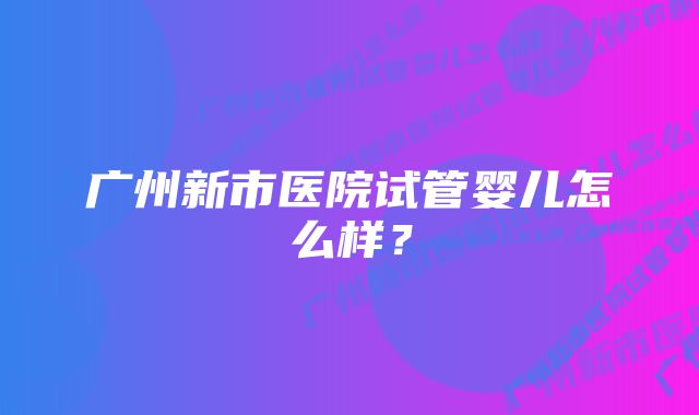 广州新市医院试管婴儿怎么样？