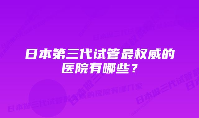 日本第三代试管最权威的医院有哪些？