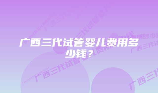 广西三代试管婴儿费用多少钱？