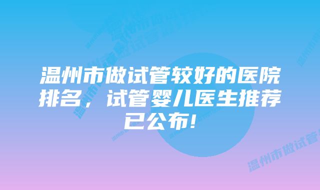 温州市做试管较好的医院排名，试管婴儿医生推荐已公布!