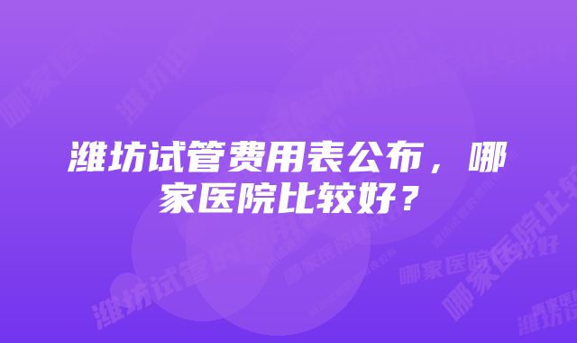 潍坊试管费用表公布，哪家医院比较好？