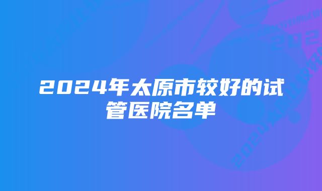 2024年太原市较好的试管医院名单