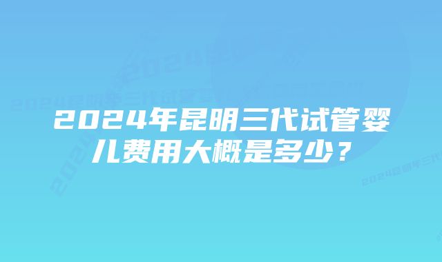 2024年昆明三代试管婴儿费用大概是多少？