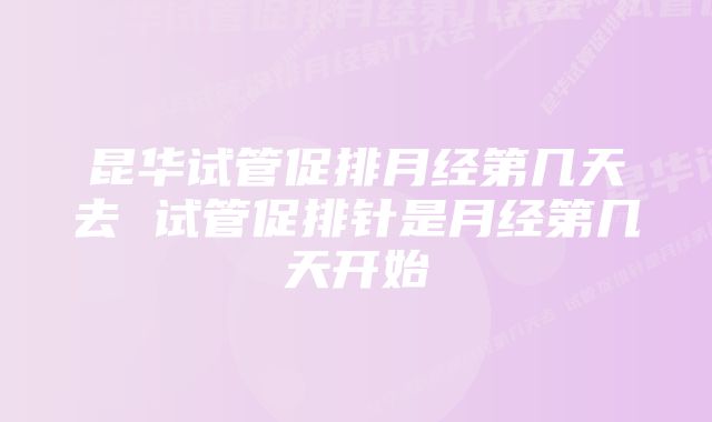 昆华试管促排月经第几天去 试管促排针是月经第几天开始