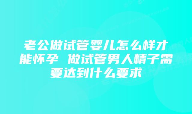 老公做试管婴儿怎么样才能怀孕 做试管男人精子需要达到什么要求