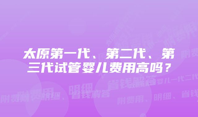 太原第一代、第二代、第三代试管婴儿费用高吗？