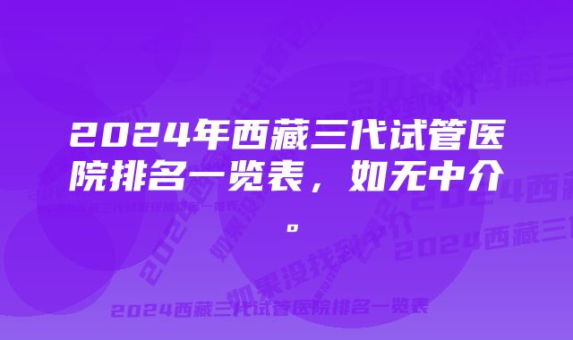 2024年西藏三代试管医院排名一览表，如无中介。