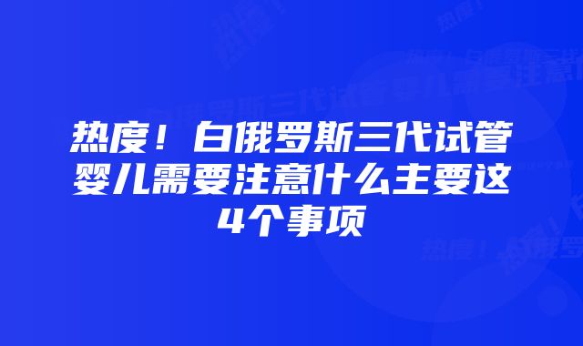 热度！白俄罗斯三代试管婴儿需要注意什么主要这4个事项